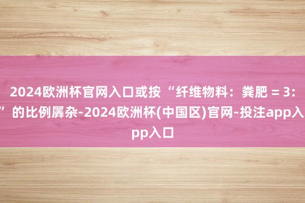 2024欧洲杯官网入口或按 “纤维物料：粪肥 = 3:7” 的比例羼杂-2024欧洲杯(中国区)官网-投注app入口