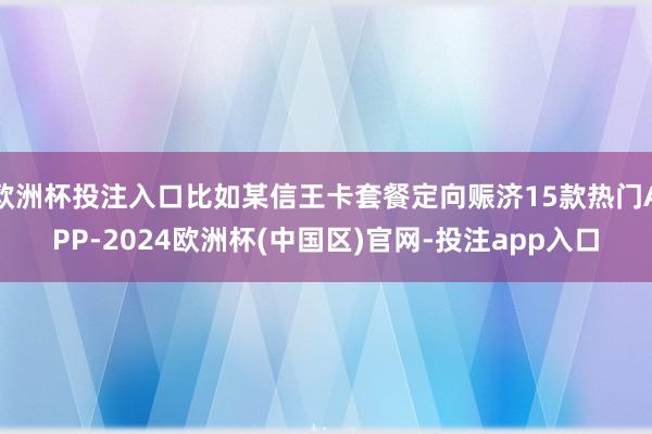 欧洲杯投注入口比如某信王卡套餐定向赈济15款热门APP-2024欧洲杯(中国区)官网-投注app入口