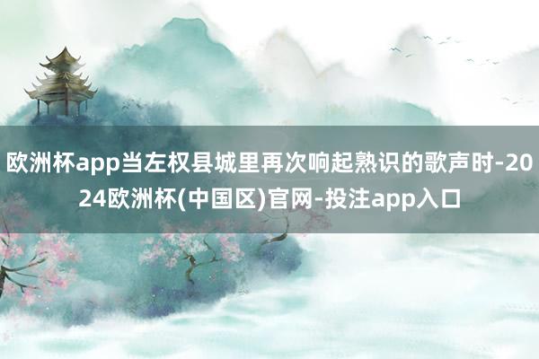 欧洲杯app当左权县城里再次响起熟识的歌声时-2024欧洲杯(中国区)官网-投注app入口