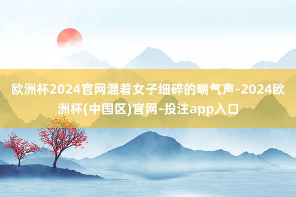 欧洲杯2024官网混着女子细碎的喘气声-2024欧洲杯(中国区)官网-投注app入口