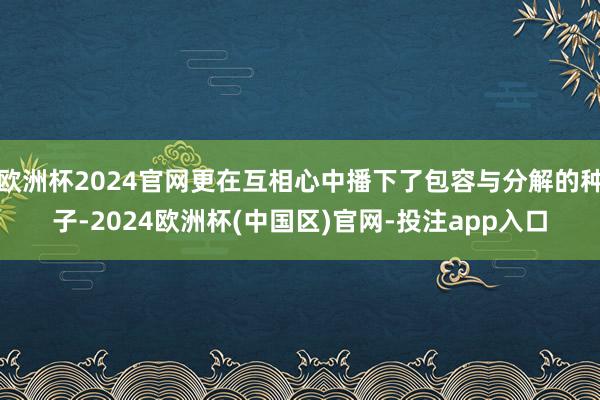 欧洲杯2024官网更在互相心中播下了包容与分解的种子-2024欧洲杯(中国区)官网-投注app入口