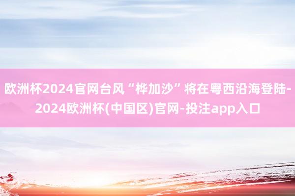 欧洲杯2024官网台风“桦加沙”将在粤西沿海登陆-2024欧洲杯(中国区)官网-投注app入口