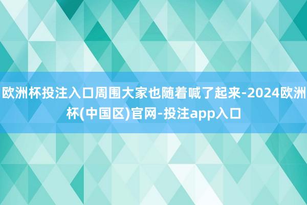 欧洲杯投注入口周围大家也随着喊了起来-2024欧洲杯(中国区)官网-投注app入口