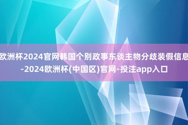 欧洲杯2024官网韩国个别政事东谈主物分歧装假信息-2024欧洲杯(中国区)官网-投注app入口