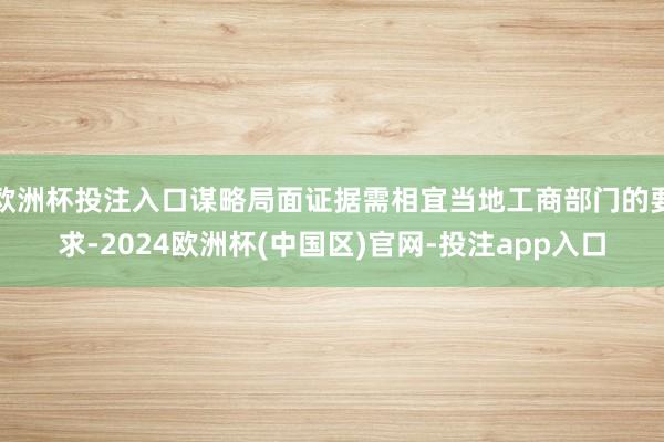 欧洲杯投注入口谋略局面证据需相宜当地工商部门的要求-2024欧洲杯(中国区)官网-投注app入口