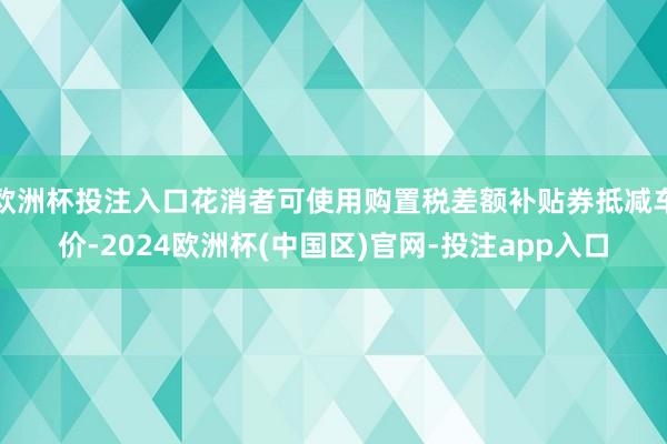 欧洲杯投注入口花消者可使用购置税差额补贴券抵减车价-2024欧洲杯(中国区)官网-投注app入口