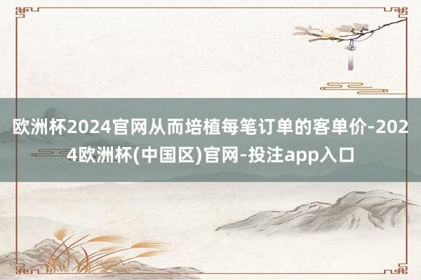 欧洲杯2024官网从而培植每笔订单的客单价-2024欧洲杯(中国区)官网-投注app入口