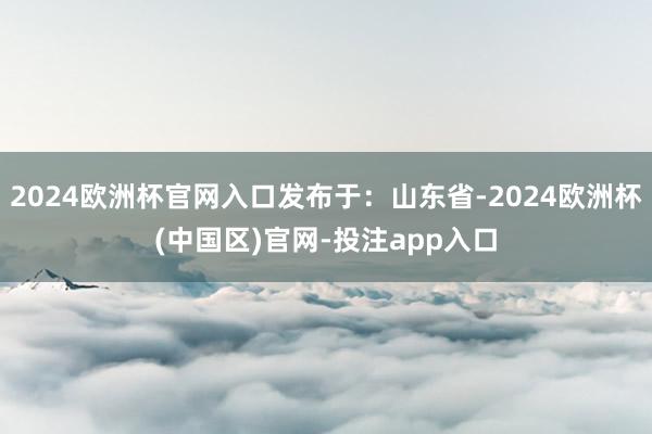 2024欧洲杯官网入口发布于：山东省-2024欧洲杯(中国区)官网-投注app入口