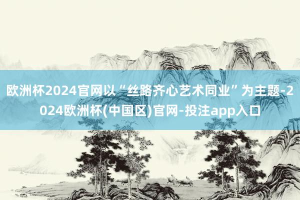 欧洲杯2024官网以“丝路齐心艺术同业”为主题-2024欧洲杯(中国区)官网-投注app入口