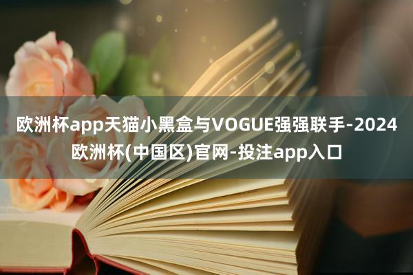 欧洲杯app天猫小黑盒与VOGUE强强联手-2024欧洲杯(中国区)官网-投注app入口