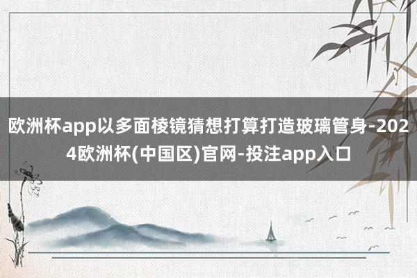 欧洲杯app以多面棱镜猜想打算打造玻璃管身-2024欧洲杯(中国区)官网-投注app入口
