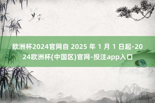 欧洲杯2024官网自 2025 年 1 月 1 日起-2024欧洲杯(中国区)官网-投注app入口