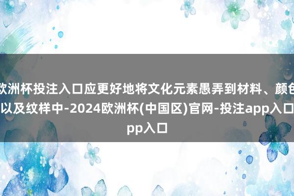 欧洲杯投注入口应更好地将文化元素愚弄到材料、颜色以及纹样中-2024欧洲杯(中国区)官网-投注app入口