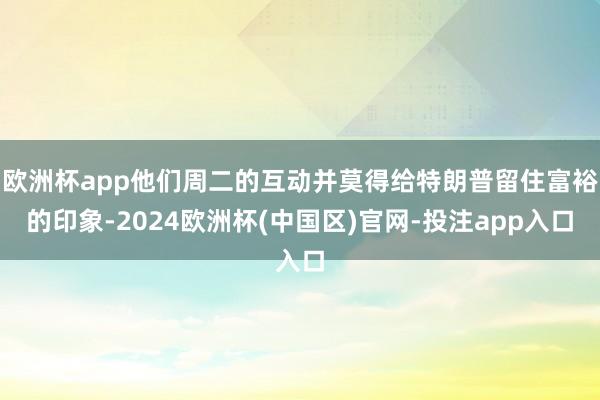 欧洲杯app他们周二的互动并莫得给特朗普留住富裕的印象-2024欧洲杯(中国区)官网-投注app入口