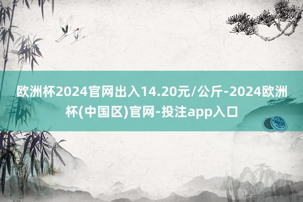欧洲杯2024官网出入14.20元/公斤-2024欧洲杯(中国区)官网-投注app入口