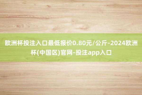 欧洲杯投注入口最低报价0.80元/公斤-2024欧洲杯(中国区)官网-投注app入口