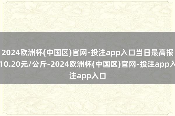 2024欧洲杯(中国区)官网-投注app入口当日最高报价10.20元/公斤-2024欧洲杯(中国区)官网-投注app入口