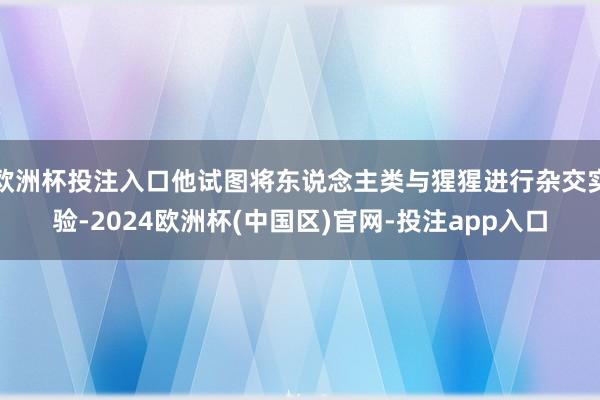 欧洲杯投注入口他试图将东说念主类与猩猩进行杂交实验-2024欧洲杯(中国区)官网-投注app入口