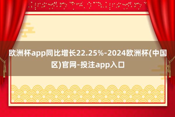 欧洲杯app同比增长22.25%-2024欧洲杯(中国区)官网-投注app入口