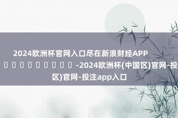 2024欧洲杯官网入口尽在新浪财经APP            													-2024欧洲杯(中国区)官网-投注app入口