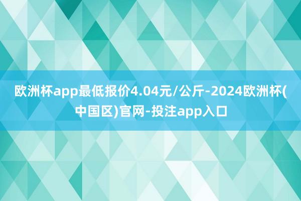 欧洲杯app最低报价4.04元/公斤-2024欧洲杯(中国区)官网-投注app入口