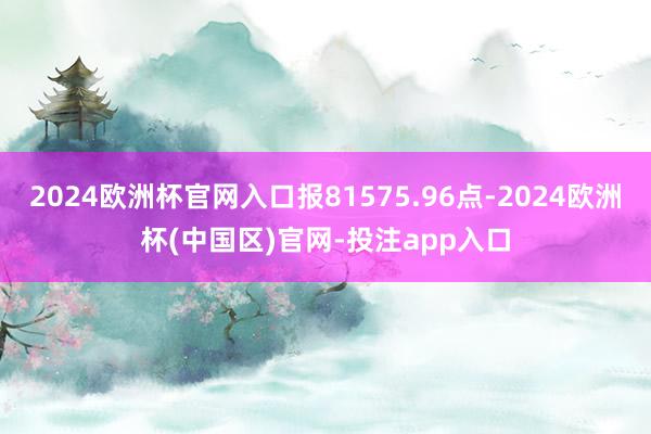 2024欧洲杯官网入口报81575.96点-2024欧洲杯(中国区)官网-投注app入口
