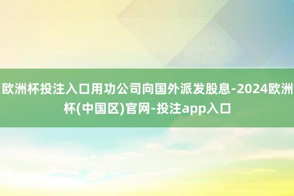 欧洲杯投注入口用功公司向国外派发股息-2024欧洲杯(中国区)官网-投注app入口