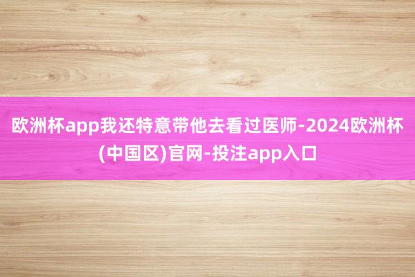 欧洲杯app我还特意带他去看过医师-2024欧洲杯(中国区)官网-投注app入口