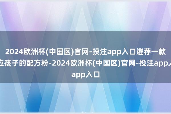 2024欧洲杯(中国区)官网-投注app入口遴荐一款顺应孩子的配方粉-2024欧洲杯(中国区)官网-投注app入口