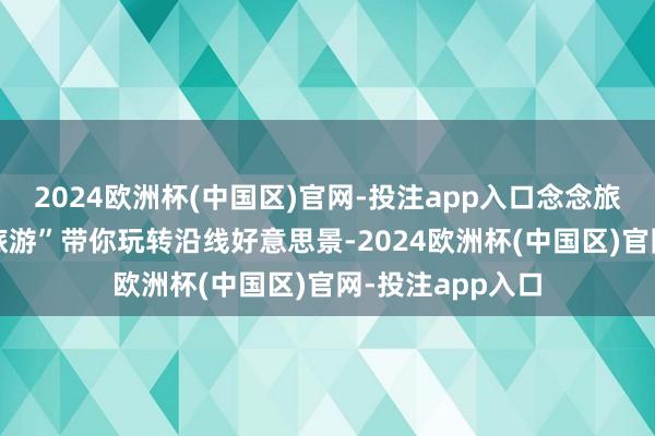 2024欧洲杯(中国区)官网-投注app入口念念旅游？有“高速+旅游”带你玩转沿线好意思景-2024欧洲杯(中国区)官网-投注app入口