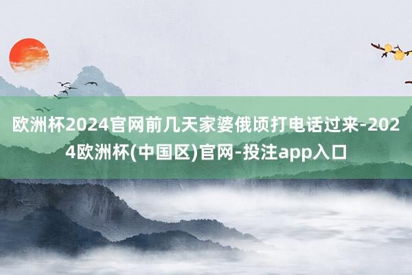欧洲杯2024官网前几天家婆俄顷打电话过来-2024欧洲杯(中国区)官网-投注app入口