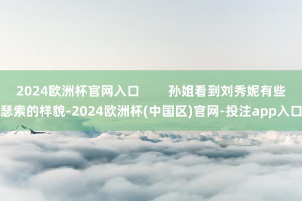2024欧洲杯官网入口 孙姐看到刘秀妮有些瑟索的样貌-2024欧洲杯(中国区)官网-投注app入口