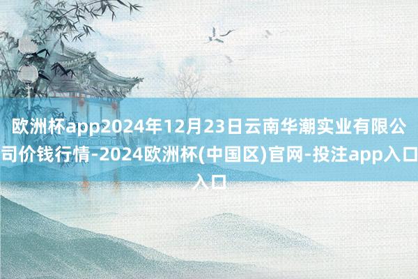 欧洲杯app2024年12月23日云南华潮实业有限公司价钱行情-2024欧洲杯(中国区)官网-投注app入口