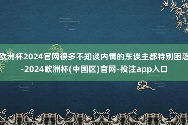 欧洲杯2024官网很多不知谈内情的东谈主都特别困惑-2024欧洲杯(中国区)官网-投注app入口