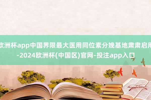 欧洲杯app中国界限最大医用同位素分娩基地肃肃启用-2024欧洲杯(中国区)官网-投注app入口