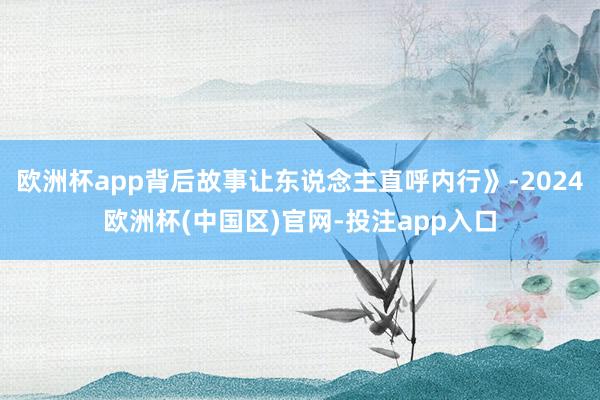 欧洲杯app背后故事让东说念主直呼内行》-2024欧洲杯(中国区)官网-投注app入口