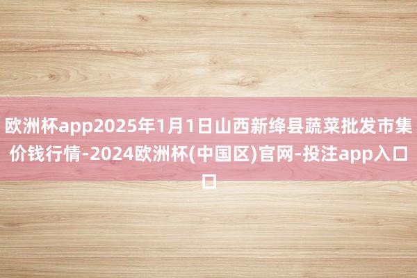 欧洲杯app2025年1月1日山西新绛县蔬菜批发市集价钱行情-2024欧洲杯(中国区)官网-投注app入口