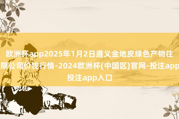 欧洲杯app2025年1月2日遵义金地皮绿色产物往返有限公司价钱行情-2024欧洲杯(中国区)官网-投注app入口