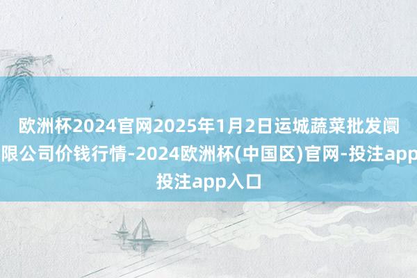 欧洲杯2024官网2025年1月2日运城蔬菜批发阛阓有限公司价钱行情-2024欧洲杯(中国区)官网-投注app入口