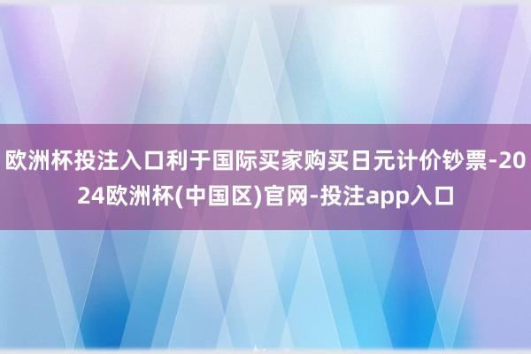 欧洲杯投注入口利于国际买家购买日元计价钞票-2024欧洲杯(中国区)官网-投注app入口