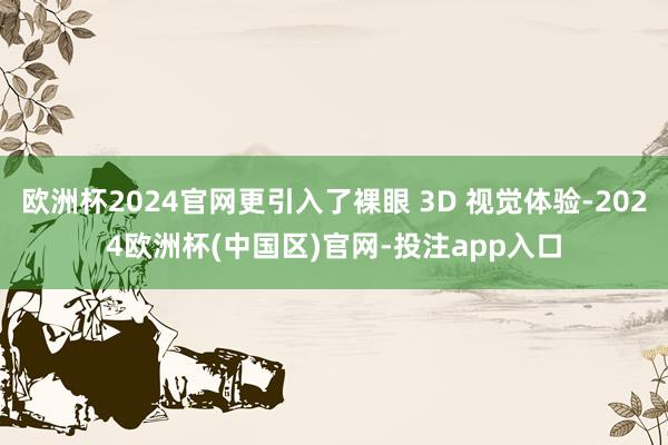 欧洲杯2024官网更引入了裸眼 3D 视觉体验-2024欧洲杯(中国区)官网-投注app入口