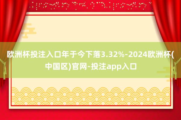 欧洲杯投注入口年于今下落3.32%-2024欧洲杯(中国区)官网-投注app入口