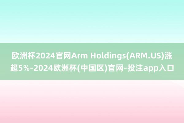 欧洲杯2024官网Arm Holdings(ARM.US)涨超5%-2024欧洲杯(中国区)官网-投注app入口