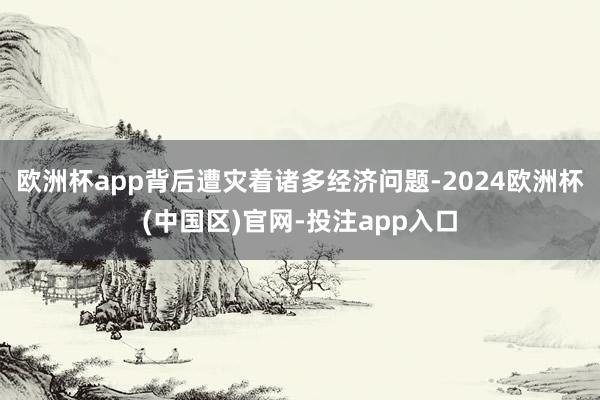欧洲杯app背后遭灾着诸多经济问题-2024欧洲杯(中国区)官网-投注app入口