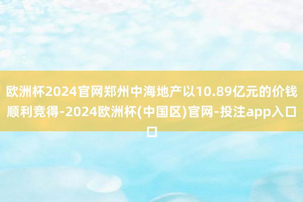 欧洲杯2024官网郑州中海地产以10.89亿元的价钱顺利竞得-2024欧洲杯(中国区)官网-投注app入口