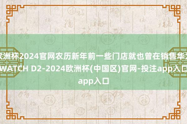 欧洲杯2024官网农历新年前一些门店就也曾在销售华为WATCH D2-2024欧洲杯(中国区)官网-投注app入口