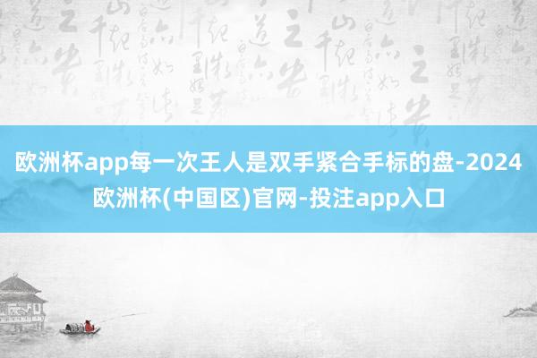 欧洲杯app每一次王人是双手紧合手标的盘-2024欧洲杯(中国区)官网-投注app入口