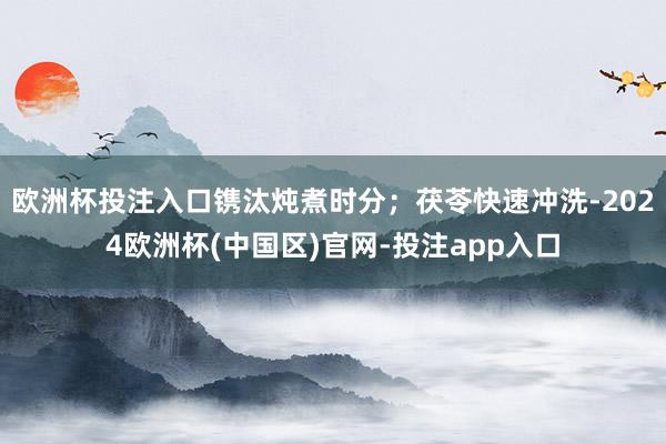 欧洲杯投注入口镌汰炖煮时分;茯苓快速冲洗-2024欧洲杯(中国区)官网-投注app入口