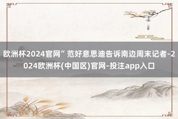 欧洲杯2024官网”范好意思迪告诉南边周末记者-2024欧洲杯(中国区)官网-投注app入口