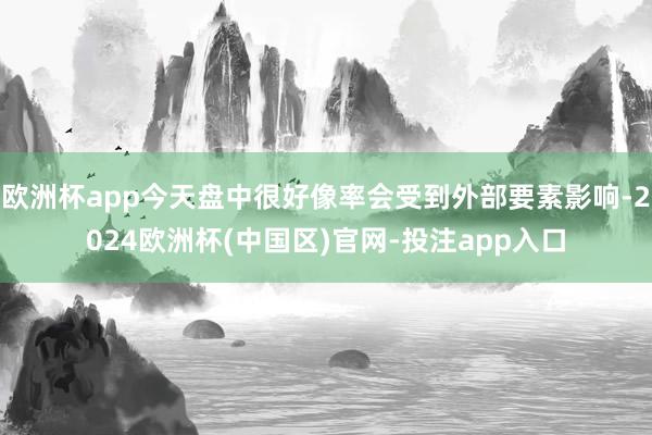 欧洲杯app今天盘中很好像率会受到外部要素影响-2024欧洲杯(中国区)官网-投注app入口